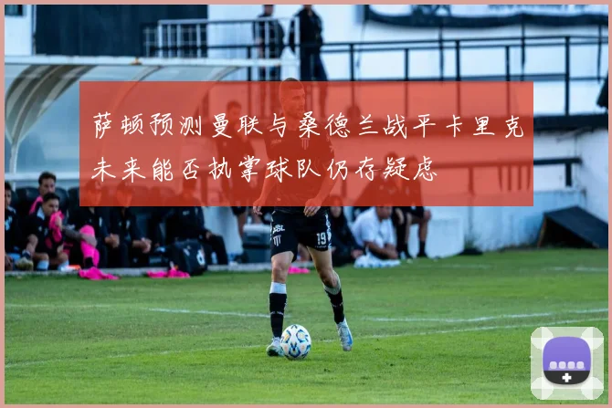 萨顿预测曼联与桑德兰战平卡里克未来能否执掌球队仍存疑虑