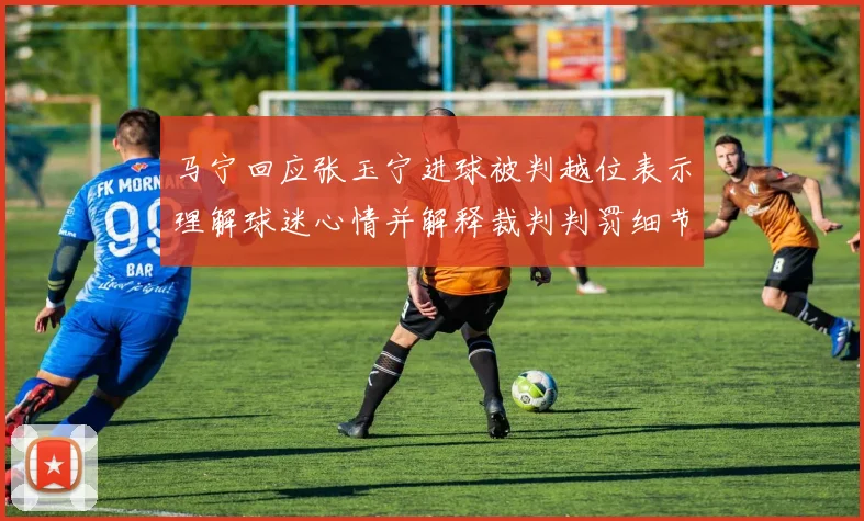 马宁回应张玉宁进球被判越位表示理解球迷心情并解释裁判判罚细节