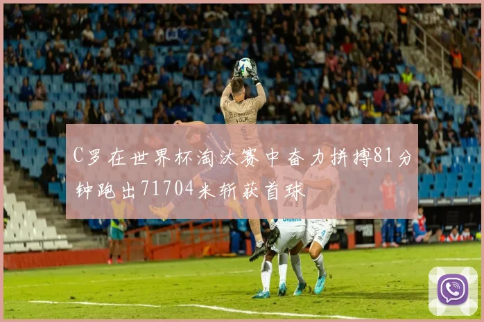 C罗在世界杯淘汰赛中奋力拼搏81分钟跑出71704米斩获首球