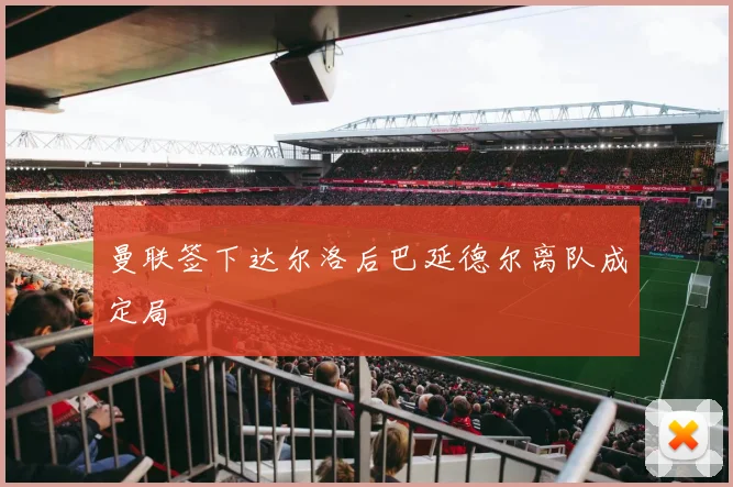 曼联签下达尔洛后巴延德尔离队成定局
