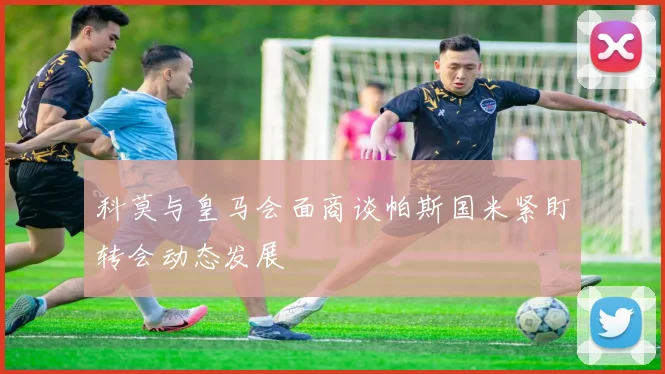 科莫与皇马会面商谈帕斯国米紧盯转会动态发展