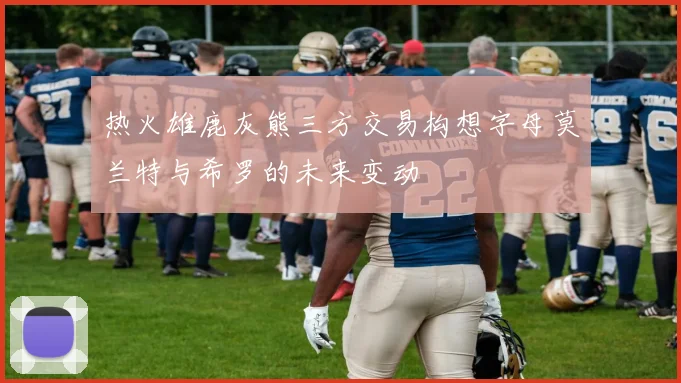 热火雄鹿灰熊三方交易构想字母莫兰特与希罗的未来变动