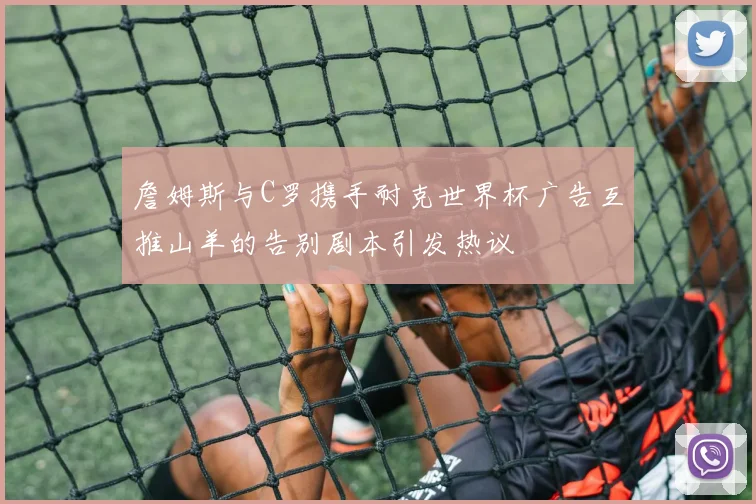 詹姆斯与C罗携手耐克世界杯广告互推山羊的告别剧本引发热议