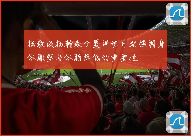 杨毅谈杨瀚森今夏训练计划强调身体雕塑与体脂降低的重要性