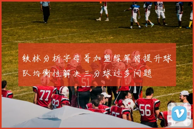 铁林分析字母哥加盟绿军将提升球队均衡性解决三分球过多问题