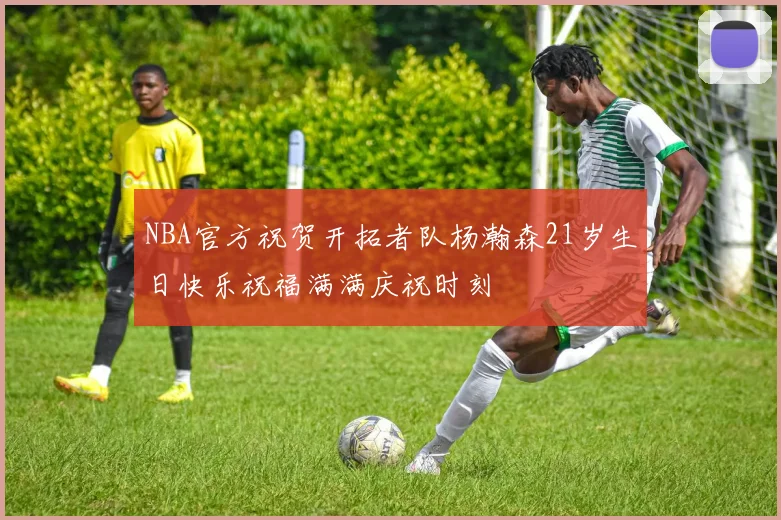 NBA官方祝贺开拓者队杨瀚森21岁生日快乐祝福满满庆祝时刻