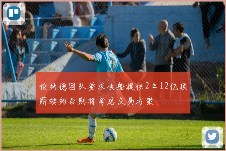 伦纳德团队要求快船提供2年12亿顶薪续约否则将考虑交易方案