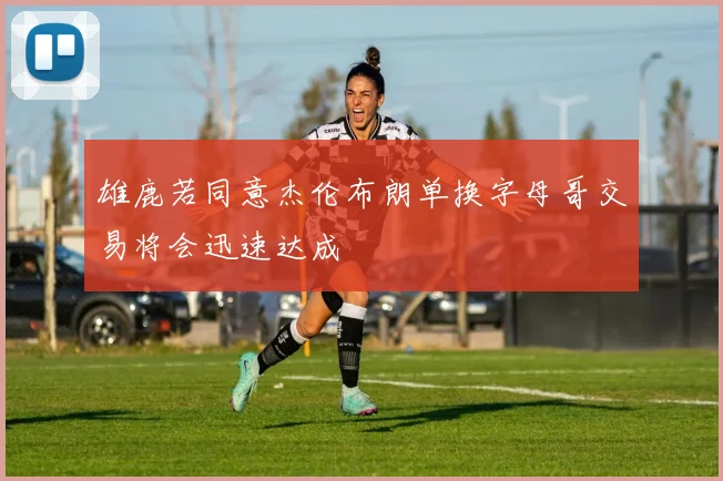 雄鹿若同意杰伦布朗单换字母哥交易将会迅速达成