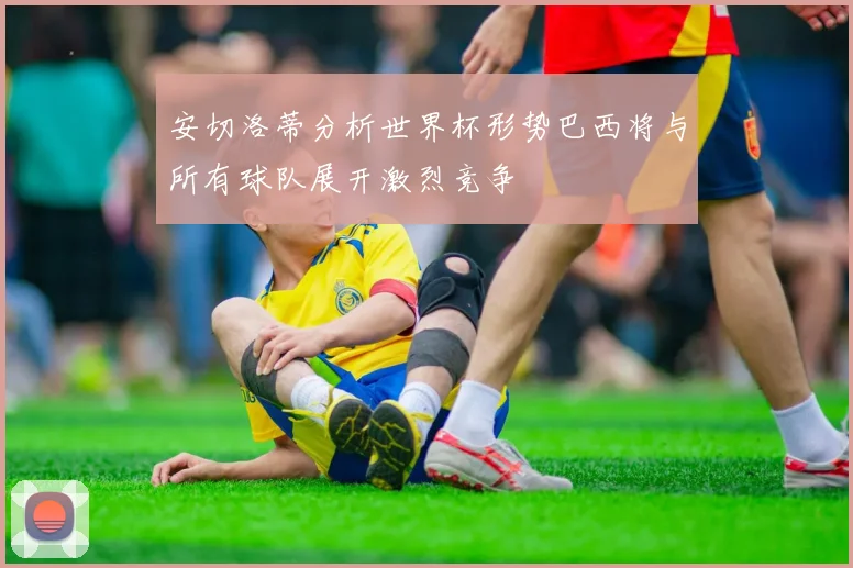 安切洛蒂分析世界杯形势巴西将与所有球队展开激烈竞争