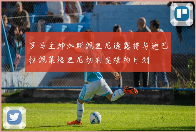 罗马主帅加斯佩里尼透露将与迪巴拉佩莱格里尼切利克续约计划
