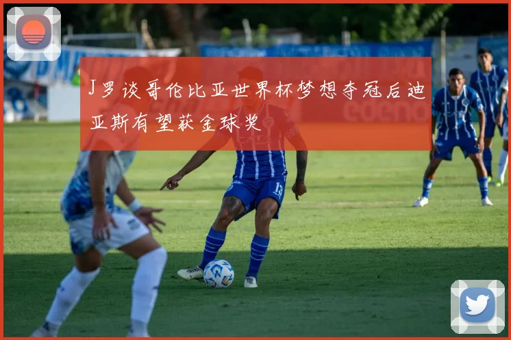 J罗谈哥伦比亚世界杯梦想夺冠后迪亚斯有望获金球奖