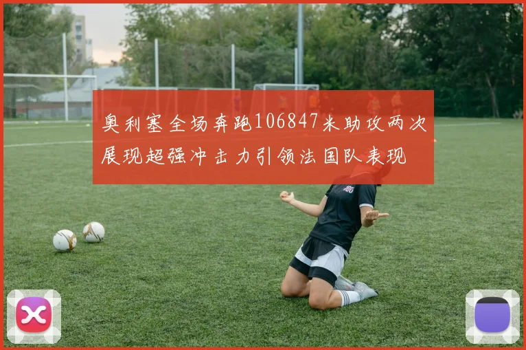 奥利塞全场奔跑106847米助攻两次展现超强冲击力引领法国队表现